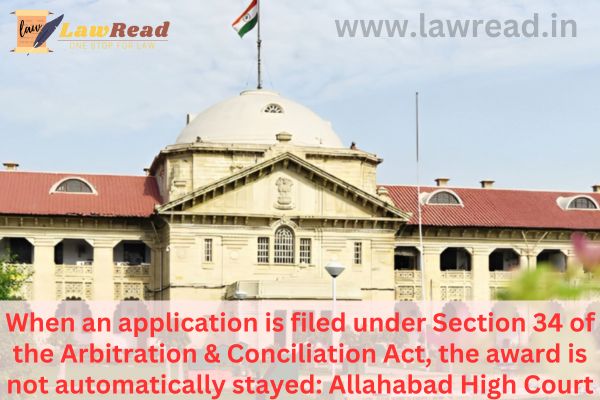 When an application is filed under Section 34 of the Arbitration & Conciliation Act, the award is not automatically stayed: Allahabad High Court