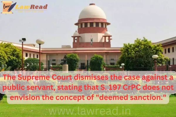 The Supreme Court dismisses the case against a public servant, stating that S. 197 CrPC does not envision the concept of "deemed sanction."