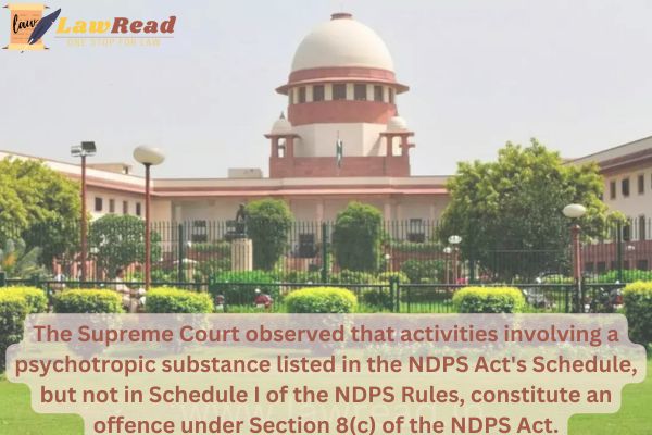 The Supreme Court observed that activities involving a psychotropic substance listed in the NDPS Act's Schedule,constitute an offence under Section 8(c) of the NDPS.