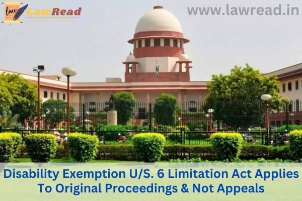 Disability Exemption U/S. 6 Limitation Act Applies To Original Proceedings & Not Appeals: Supreme Court