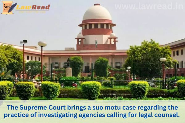 The Supreme Court brings a suo motu case regarding the practice of investigating agencies calling for legal counsel.