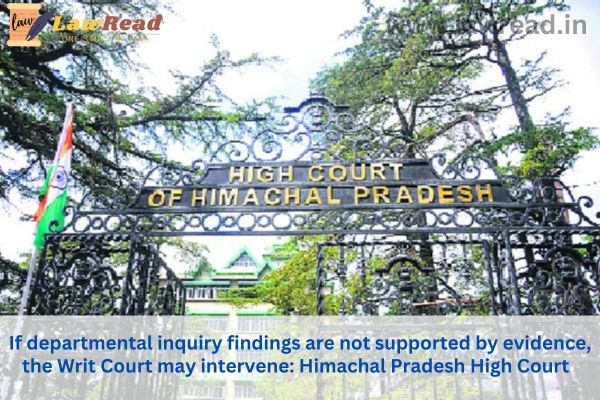 If departmental inquiry findings are not supported by evidence, the Writ Court may intervene: Himachal Pradesh High Court