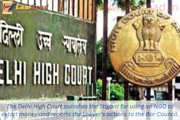 The Delhi High Court punishes the litigant for using an NGO to extort money and reports the lawyer's actions to the Bar Council.