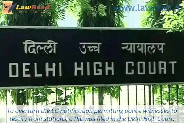 To overturn the LG notification permitting police witnesses to testify from stations, a PIL was filed in the Delhi High Court.