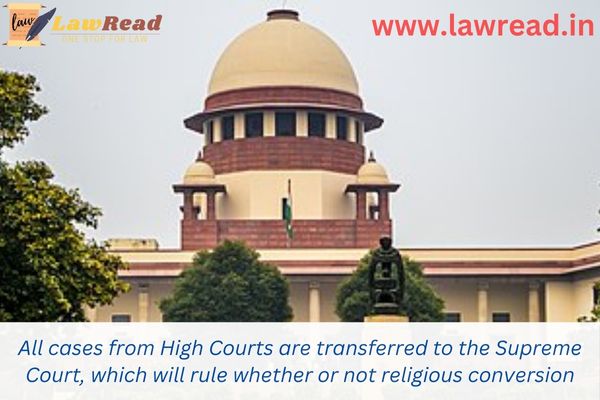 All cases from High Courts are transferred to the Supreme Court, which will rule whether or not religious conversion