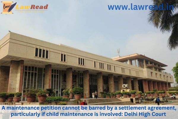 A maintenance petition cannot be barred by a settlement agreement, particularly if child maintenance is involved: Delhi High Court