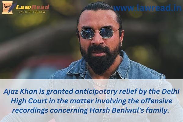Ajaz Khan is granted anticipatory relief by the Delhi High Court in the matter involving the offensive recordings concerning Harsh Beniwal's family.