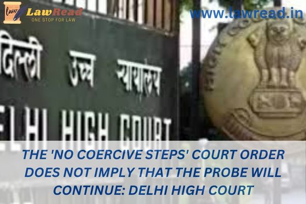 The 'no coercive steps' court order does not imply that the probe will continue: Delhi High Court