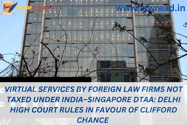 Virtual services by foreign law firms not taxed under India–Singapore DTAA: Delhi High Court rules in favour of Clifford Chance