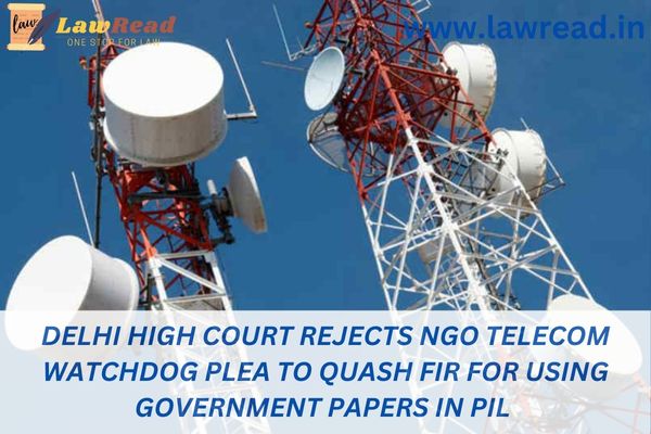Delhi High Court rejects NGO Telecom Watchdog plea to quash FIR for using government papers in PIL