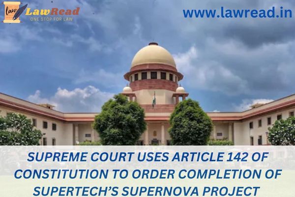 Supreme Court uses Article 142 of Constitution to order completion of Supertech’s Supernova project