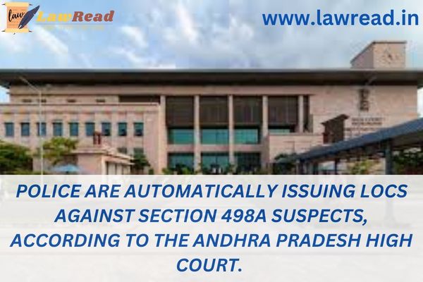 Police are automatically issuing LOCs against Section 498A suspects, according to the Andhra Pradesh High Court.