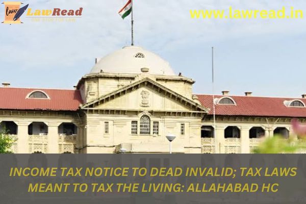 Income Tax notice to dead invalid; tax laws meant to tax the living: Allahabad HC